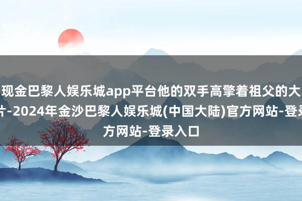现金巴黎人娱乐城app平台他的双手高擎着祖父的大幅像片-2024年金沙巴黎人娱乐城(中国大陆)官方网站-登录入口