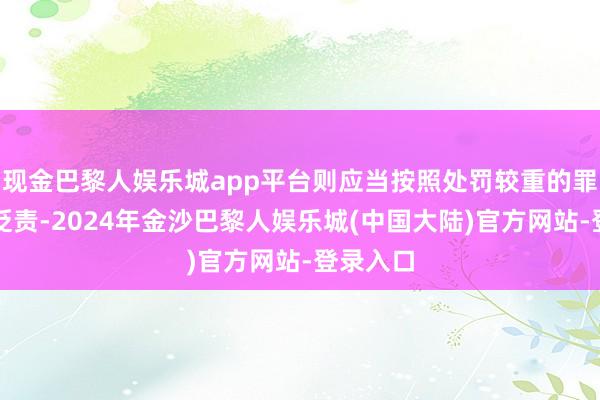现金巴黎人娱乐城app平台则应当按照处罚较重的罪名讲求贬责-2024年金沙巴黎人娱乐城(中国大陆)官方网站-登录入口