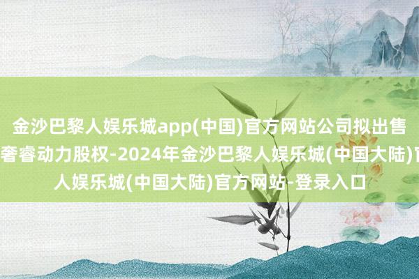 金沙巴黎人娱乐城app(中国)官方网站公司拟出售连云港宝馨和宝馨奢睿动力股权-2024年金沙巴黎人娱乐城(中国大陆)官方网站-登录入口