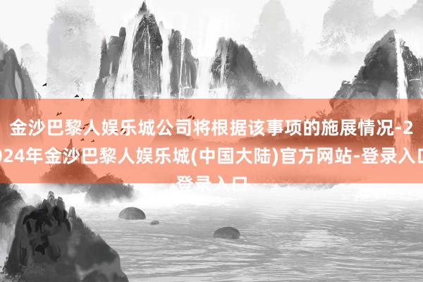 金沙巴黎人娱乐城公司将根据该事项的施展情况-2024年金沙巴黎人娱乐城(中国大陆)官方网站-登录入口