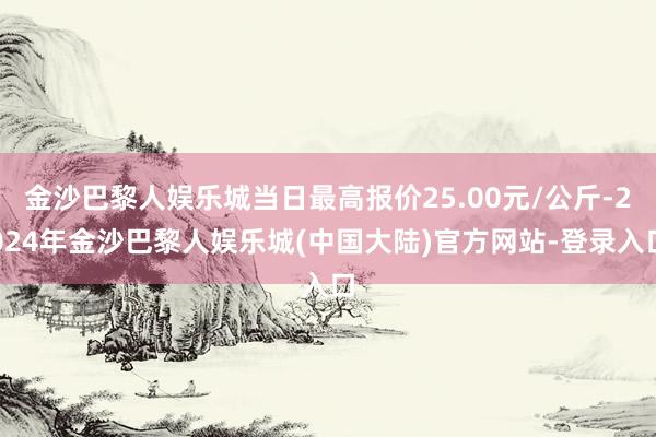 金沙巴黎人娱乐城当日最高报价25.00元/公斤-2024年金沙巴黎人娱乐城(中国大陆)官方网站-登录入口