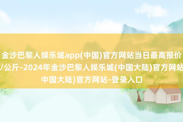 金沙巴黎人娱乐城app(中国)官方网站当日最高报价120.00元/公斤-2024年金沙巴黎人娱乐城(中国大陆)官方网站-登录入口