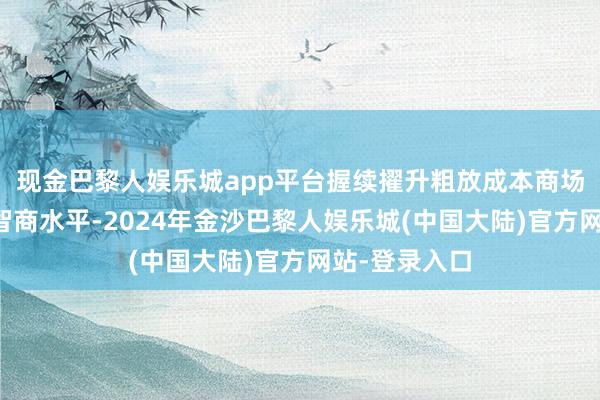 现金巴黎人娱乐城app平台握续擢升粗放成本商场复杂情况的智商水平-2024年金沙巴黎人娱乐城(中国大陆)官方网站-登录入口