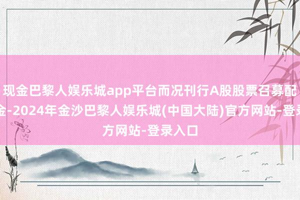 现金巴黎人娱乐城app平台而况刊行A股股票召募配套资金-2024年金沙巴黎人娱乐城(中国大陆)官方网站-登录入口