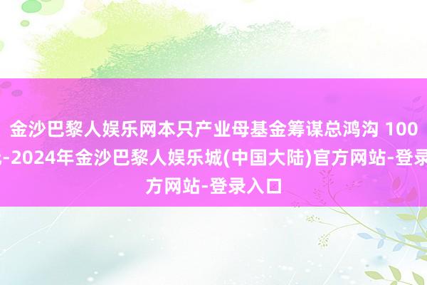 金沙巴黎人娱乐网本只产业母基金筹谋总鸿沟 100 亿元-2024年金沙巴黎人娱乐城(中国大陆)官方网站-登录入口