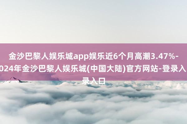 金沙巴黎人娱乐城app娱乐近6个月高潮3.47%-2024年金沙巴黎人娱乐城(中国大陆)官方网站-登录入口