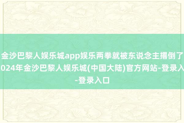 金沙巴黎人娱乐城app娱乐两拳就被东说念主撂倒了-2024年金沙巴黎人娱乐城(中国大陆)官方网站-登录入口