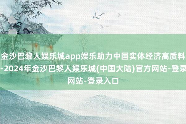 金沙巴黎人娱乐城app娱乐助力中国实体经济高质料发展-2024年金沙巴黎人娱乐城(中国大陆)官方网站-登录入口