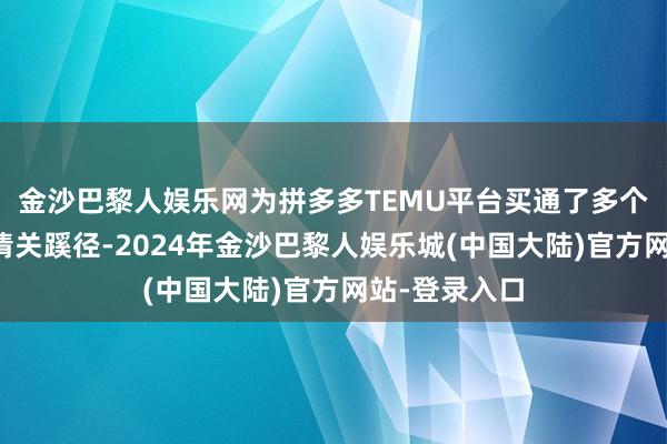 金沙巴黎人娱乐网为拼多多TEMU平台买通了多个港口的电商清关蹊径-2024年金沙巴黎人娱乐城(中国大陆)官方网站-登录入口
