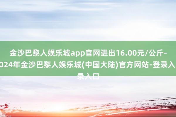 金沙巴黎人娱乐城app官网进出16.00元/公斤-2024年金沙巴黎人娱乐城(中国大陆)官方网站-登录入口