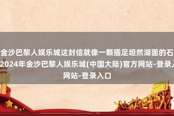 金沙巴黎人娱乐城这封信就像一颗插足坦然湖面的石子-2024年金沙巴黎人娱乐城(中国大陆)官方网站-登录入口