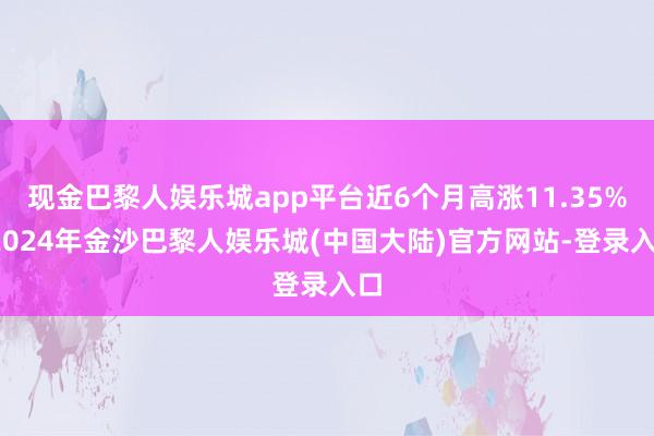 现金巴黎人娱乐城app平台近6个月高涨11.35%-2024年金沙巴黎人娱乐城(中国大陆)官方网站-登录入口