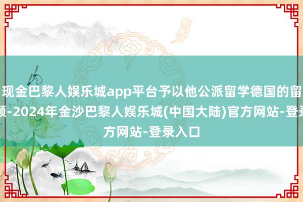 现金巴黎人娱乐城app平台予以他公派留学德国的留学限额-2024年金沙巴黎人娱乐城(中国大陆)官方网站-登录入口