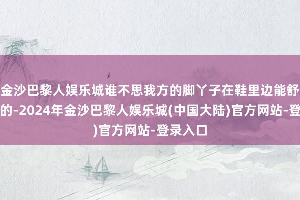 金沙巴黎人娱乐城谁不思我方的脚丫子在鞋里边能舒舒心折的-2024年金沙巴黎人娱乐城(中国大陆)官方网站-登录入口