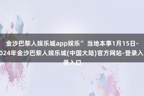 金沙巴黎人娱乐城app娱乐” 当地本事1月15日-2024年金沙巴黎人娱乐城(中国大陆)官方网站-登录入口