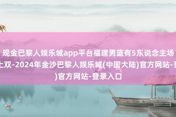 现金巴黎人娱乐城app平台福建男篮有5东说念主场均得分上双-2024年金沙巴黎人娱乐城(中国大陆)官方网站-登录入口