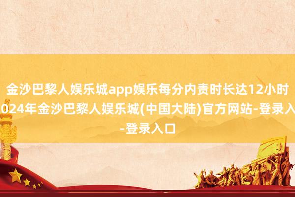 金沙巴黎人娱乐城app娱乐每分内责时长达12小时-2024年金沙巴黎人娱乐城(中国大陆)官方网站-登录入口