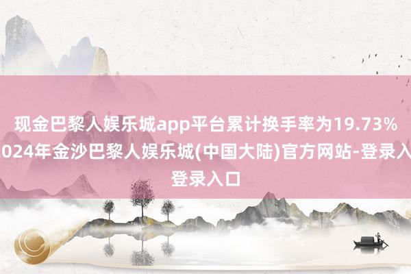 现金巴黎人娱乐城app平台累计换手率为19.73%-2024年金沙巴黎人娱乐城(中国大陆)官方网站-登录入口