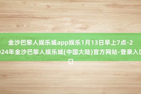 金沙巴黎人娱乐城app娱乐　　1月13日早上7点-2024年金沙巴黎人娱乐城(中国大陆)官方网站-登录入口