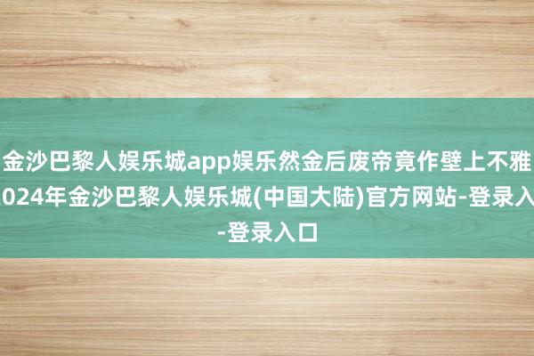 金沙巴黎人娱乐城app娱乐然金后废帝竟作壁上不雅-2024年金沙巴黎人娱乐城(中国大陆)官方网站-登录入口