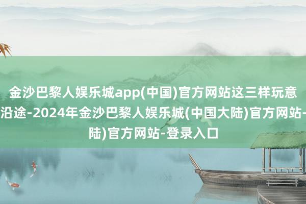 金沙巴黎人娱乐城app(中国)官方网站这三样玩意儿掺和在沿途-2024年金沙巴黎人娱乐城(中国大陆)官方网站-登录入口