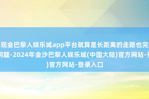 现金巴黎人娱乐城app平台就算是长距离的走路也完全莫得问题-2024年金沙巴黎人娱乐城(中国大陆)官方网站-登录入口
