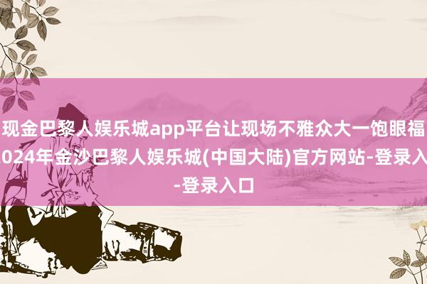 现金巴黎人娱乐城app平台让现场不雅众大一饱眼福-2024年金沙巴黎人娱乐城(中国大陆)官方网站-登录入口