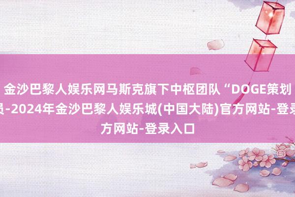 金沙巴黎人娱乐网马斯克旗下中枢团队“DOGE策划”成员-2024年金沙巴黎人娱乐城(中国大陆)官方网站-登录入口