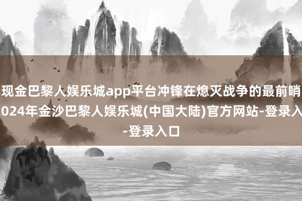 现金巴黎人娱乐城app平台冲锋在熄灭战争的最前哨-2024年金沙巴黎人娱乐城(中国大陆)官方网站-登录入口