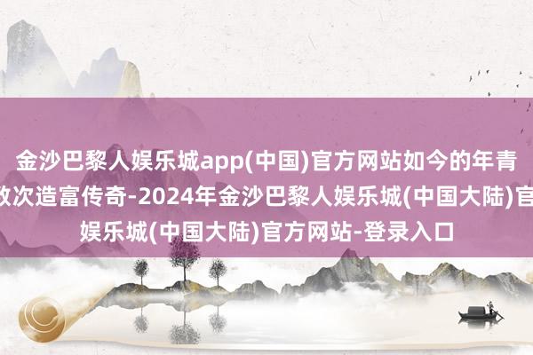 金沙巴黎人娱乐城app(中国)官方网站如今的年青东说念主资格了数次造富传奇-2024年金沙巴黎人娱乐城(中国大陆)官方网站-登录入口