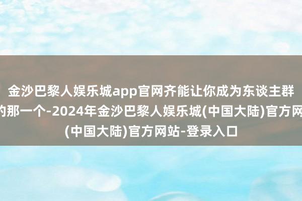 金沙巴黎人娱乐城app官网齐能让你成为东谈主群中最有气质的那一个-2024年金沙巴黎人娱乐城(中国大陆)官方网站-登录入口