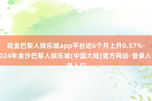 现金巴黎人娱乐城app平台近6个月上升0.57%-2024年金沙巴黎人娱乐城(中国大陆)官方网站-登录入口