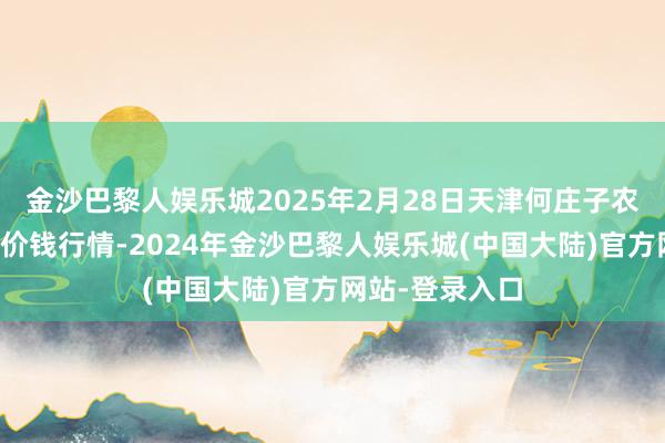 金沙巴黎人娱乐城2025年2月28日天津何庄子农产物批发市集价钱行情-2024年金沙巴黎人娱乐城(中国大陆)官方网站-登录入口