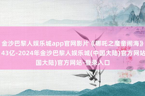 金沙巴黎人娱乐城app官网影片《哪吒之魔童闹海》票房冲破143亿-2024年金沙巴黎人娱乐城(中国大陆)官方网站-登录入口