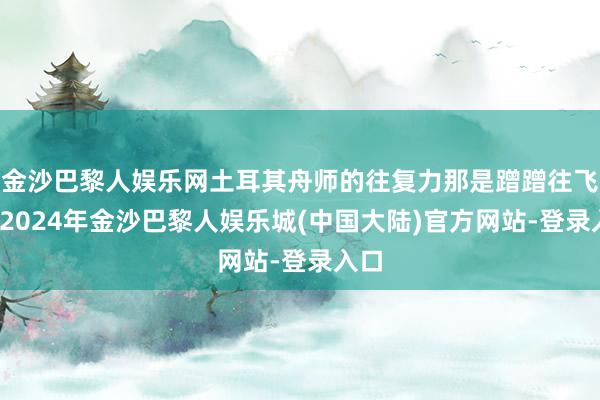 金沙巴黎人娱乐网土耳其舟师的往复力那是蹭蹭往飞腾-2024年金沙巴黎人娱乐城(中国大陆)官方网站-登录入口