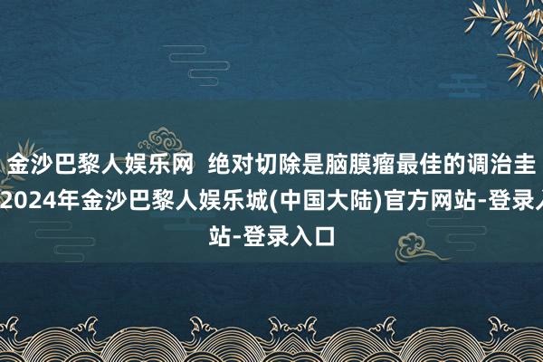 金沙巴黎人娱乐网  绝对切除是脑膜瘤最佳的调治圭臬-2024年金沙巴黎人娱乐城(中国大陆)官方网站-登录入口