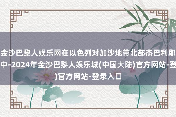 金沙巴黎人娱乐网在以色列对加沙地带北部杰巴利耶的迫切中-2024年金沙巴黎人娱乐城(中国大陆)官方网站-登录入口