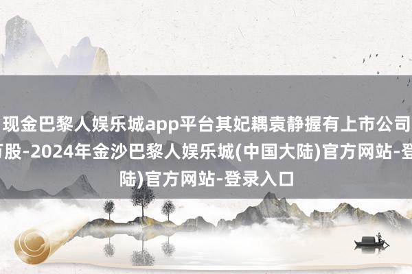 现金巴黎人娱乐城app平台其妃耦袁静握有上市公司3100万股-2024年金沙巴黎人娱乐城(中国大陆)官方网站-登录入口