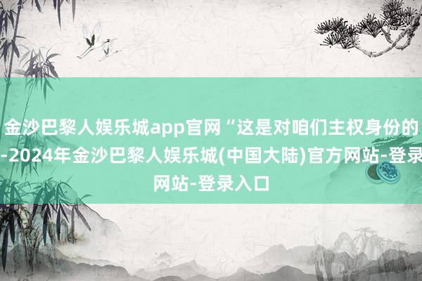 金沙巴黎人娱乐城app官网“这是对咱们主权身份的袭击-2024年金沙巴黎人娱乐城(中国大陆)官方网站-登录入口