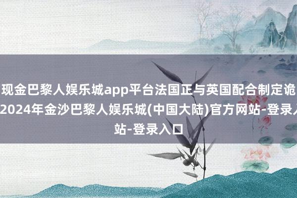 现金巴黎人娱乐城app平台法国正与英国配合制定诡计-2024年金沙巴黎人娱乐城(中国大陆)官方网站-登录入口