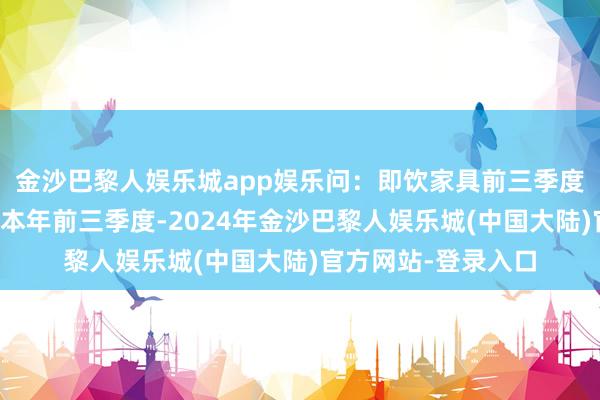 金沙巴黎人娱乐城app娱乐问：即饮家具前三季度的发扬情况？答：本年前三季度-2024年金沙巴黎人娱乐城(中国大陆)官方网站-登录入口