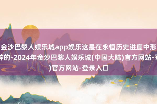 金沙巴黎人娱乐城app娱乐这是在永恒历史进度中形成并开辟的-2024年金沙巴黎人娱乐城(中国大陆)官方网站-登录入口