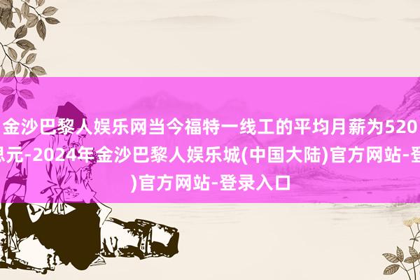 金沙巴黎人娱乐网当今福特一线工的平均月薪为5200好意思元-2024年金沙巴黎人娱乐城(中国大陆)官方网站-登录入口
