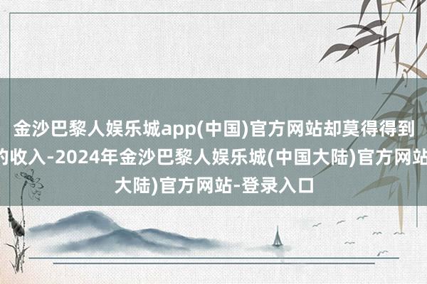 金沙巴黎人娱乐城app(中国)官方网站却莫得得到越来越多的收入-2024年金沙巴黎人娱乐城(中国大陆)官方网站-登录入口